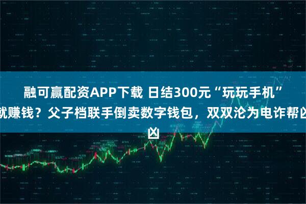 融可赢配资APP下载 日结300元“玩玩手机”就赚钱？父子档联手倒卖数字钱包，双双沦为电诈帮凶