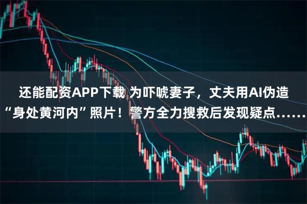还能配资APP下载 为吓唬妻子，丈夫用AI伪造“身处黄河内”照片！警方全力搜救后发现疑点……