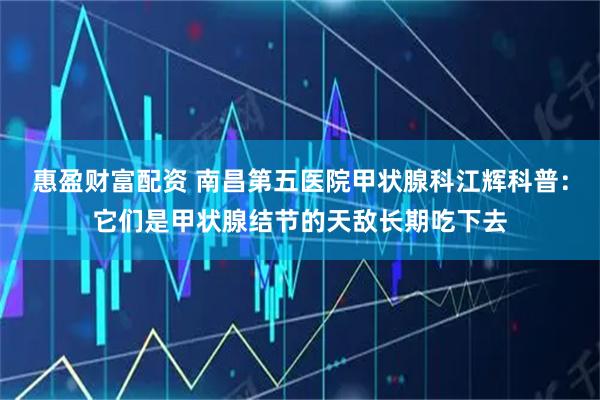惠盈财富配资 南昌第五医院甲状腺科江辉科普：它们是甲状腺结节的天敌长期吃下去