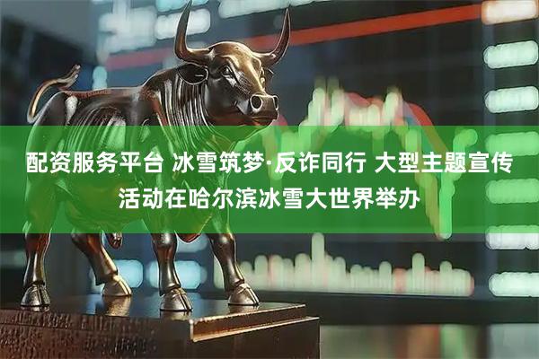 配资服务平台 冰雪筑梦·反诈同行 大型主题宣传活动在哈尔滨冰雪大世界举办
