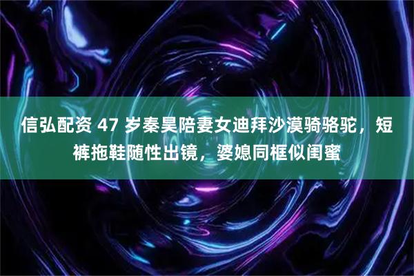 信弘配资 47 岁秦昊陪妻女迪拜沙漠骑骆驼，短裤拖鞋随性出镜，婆媳同框似闺蜜