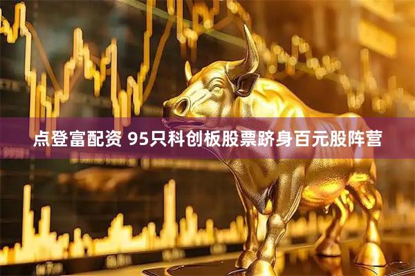 点登富配资 95只科创板股票跻身百元股阵营