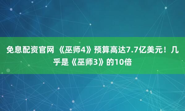 免息配资官网 《巫师4》预算高达7.7亿美元！几乎是《巫师3》的10倍