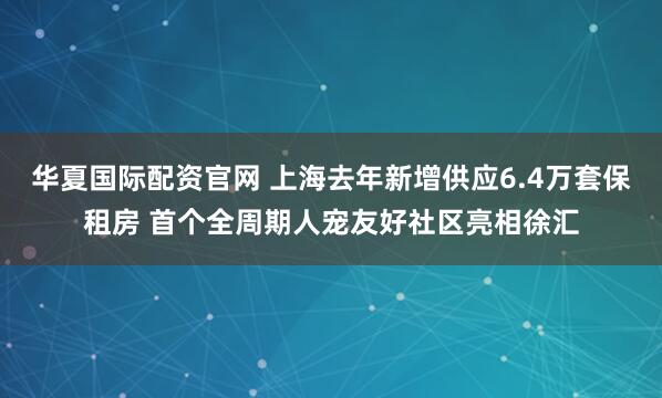 华夏国际配资官网 上海去年新增供应6.4万套保租房 首个全周期人宠友好社区亮相徐汇