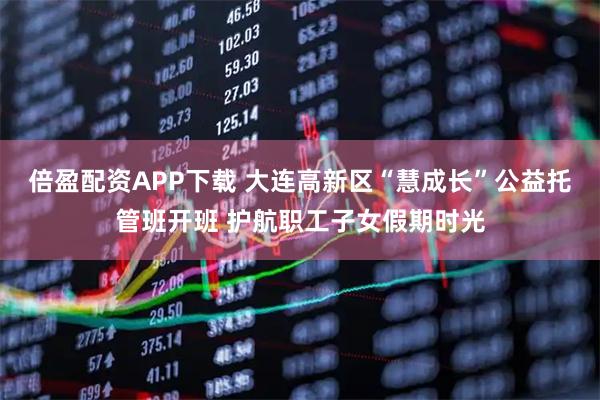 倍盈配资APP下载 大连高新区“慧成长”公益托管班开班 护航职工子女假期时光