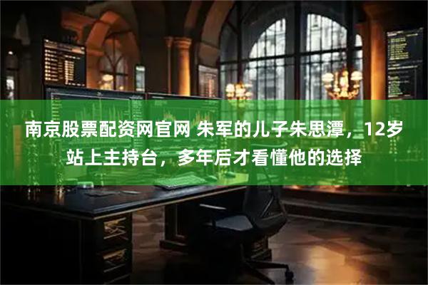 南京股票配资网官网 朱军的儿子朱思潭，12岁站上主持台，多年后才看懂他的选择