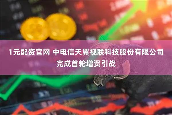1元配资官网 中电信天翼视联科技股份有限公司完成首轮增资引战