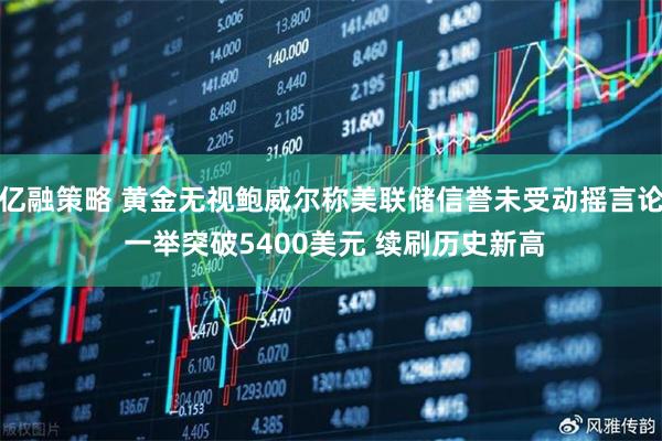 亿融策略 黄金无视鲍威尔称美联储信誉未受动摇言论 一举突破5400美元 续刷历史新高