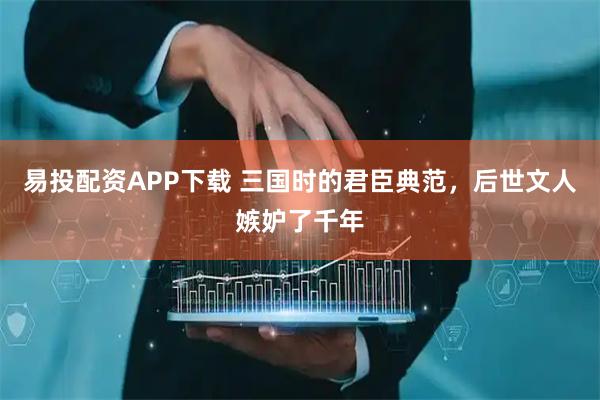 易投配资APP下载 三国时的君臣典范，后世文人嫉妒了千年