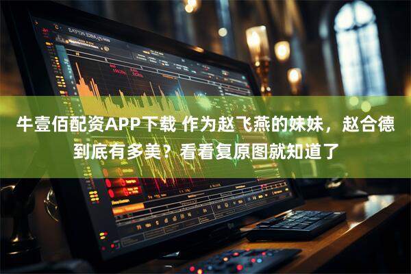 牛壹佰配资APP下载 作为赵飞燕的妹妹，赵合德到底有多美？看看复原图就知道了