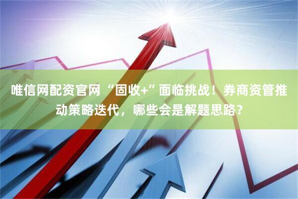 唯信网配资官网 “固收+”面临挑战！券商资管推动策略迭代，哪些会是解题思路？