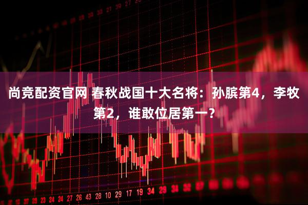 尚竞配资官网 春秋战国十大名将:孙膑第4,李牧第2,谁敢位居第一?