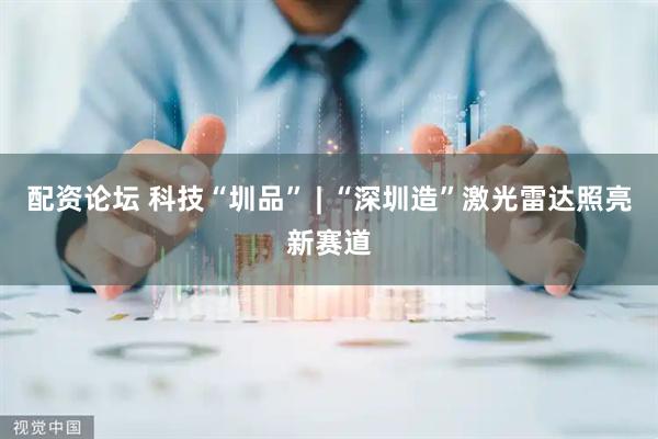 配资论坛 科技“圳品” | “深圳造”激光雷达照亮新赛道