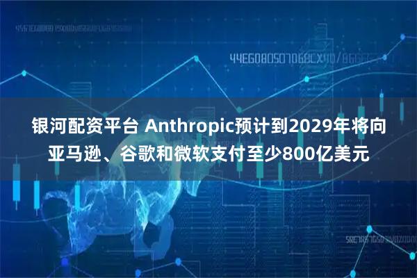 银河配资平台 Anthropic预计到2029年将向亚马逊、谷歌和微软支付至少800亿美元